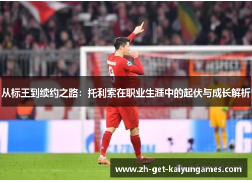 从标王到续约之路:托利索在职业生涯中的起伏与成长解析 从标王到续约之路:托利索在职业生涯中的起伏与成长解析