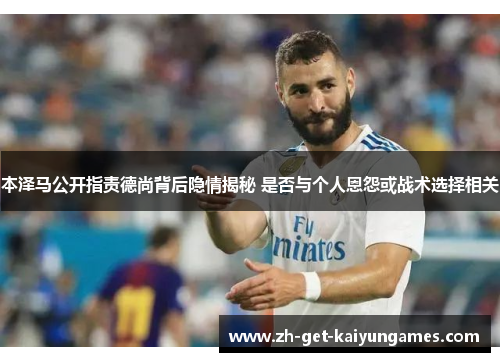 本泽马公开指责德尚背后隐情揭秘 是否与个人恩怨或战术选择相关 本泽马公开指责德尚背后隐情揭秘 是否与个人恩怨或战术选择相关