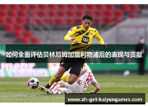 如何全面评估贝林厄姆加盟利物浦后的表现与贡献 如何全面评估贝林厄姆加盟利物浦后的表现与贡献
