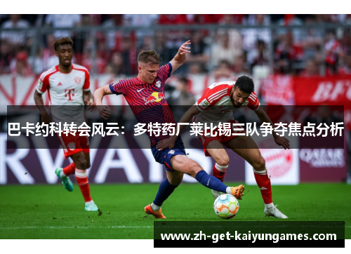 巴卡约科转会风云:多特药厂莱比锡三队争夺焦点分析 巴卡约科转会风云:多特药厂莱比锡三队争夺焦点分析
