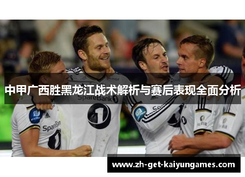 中甲广西胜黑龙江战术解析与赛后表现全面分析 中甲广西胜黑龙江战术解析与赛后表现全面分析