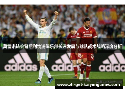 莫雷诺转会背后利物浦俱乐部长远发展与球队战术战略深度分析