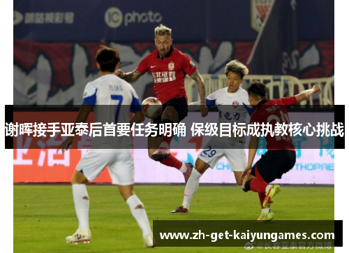 谢晖接手亚泰后首要任务明确 保级目标成执教核心挑战 谢晖接手亚泰后首要任务明确 保级目标成执教核心挑战