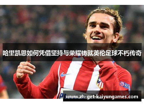 哈里凯恩如何凭借坚持与荣耀铸就英伦足球不朽传奇