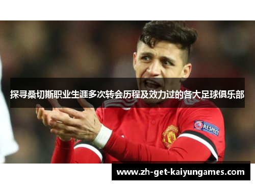 探寻桑切斯职业生涯多次转会历程及效力过的各大足球俱乐部