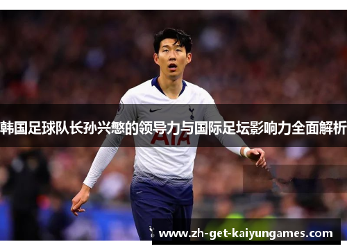 韩国足球队长孙兴慜的领导力与国际足坛影响力全面解析 韩国足球队长孙兴慜的领导力与国际足坛影响力全面解析