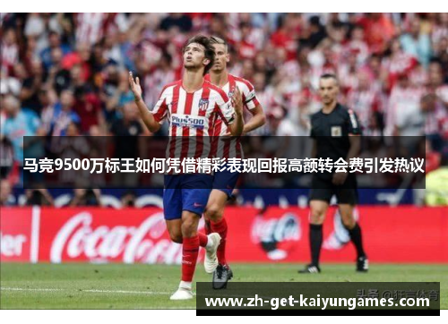 马竞9500万标王如何凭借精彩表现回报高额转会费引发热议