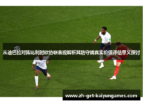 从迪巴拉对阵比利时欧协联表现解析其防守端真实价值评估意义探讨