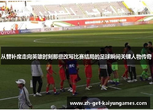 从替补席走向英雄时刻那些改写比赛结局的足球瞬间关键人物传奇