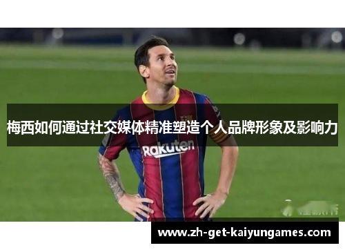 梅西如何通过社交媒体精准塑造个人品牌形象及影响力