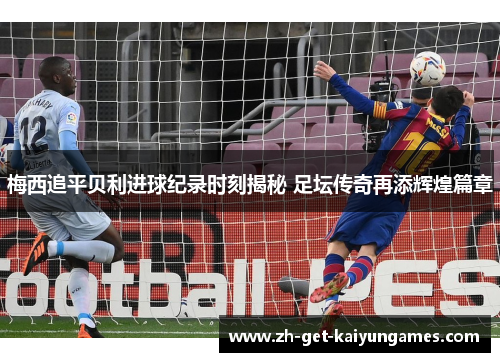 梅西追平贝利进球纪录时刻揭秘 足坛传奇再添辉煌篇章