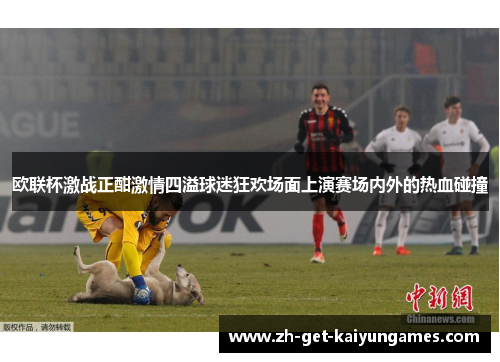 欧联杯激战正酣激情四溢球迷狂欢场面上演赛场内外的热血碰撞 欧联杯激战正酣激情四溢球迷狂欢场面上演赛场内外的热血碰撞