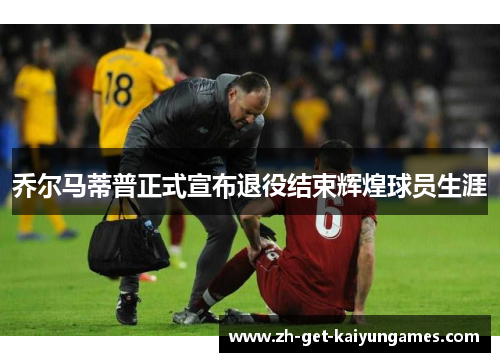 乔尔马蒂普正式宣布退役结束辉煌球员生涯 乔尔马蒂普正式宣布退役结束辉煌球员生涯