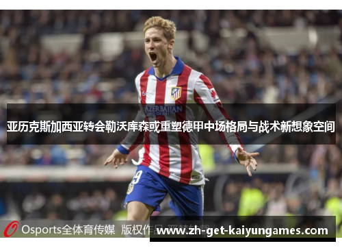 亚历克斯加西亚转会勒沃库森或重塑德甲中场格局与战术新想象空间