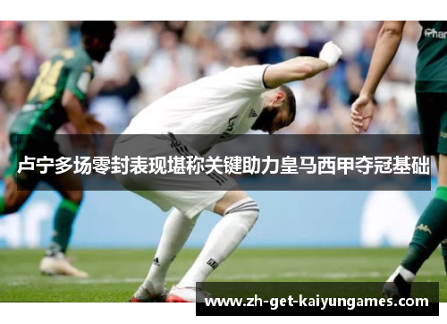 卢宁多场零封表现堪称关键助力皇马西甲夺冠基础 卢宁多场零封表现堪称关键助力皇马西甲夺冠基础