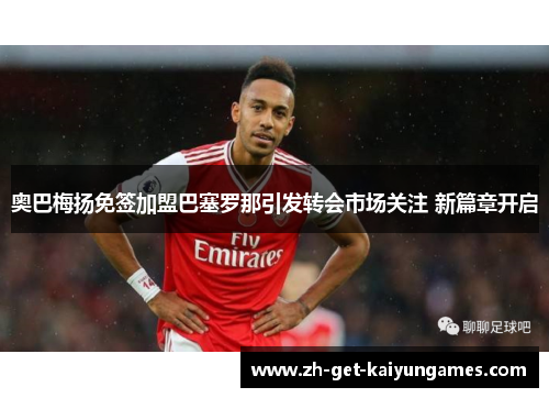 奥巴梅扬免签加盟巴塞罗那引发转会市场关注 新篇章开启 奥巴梅扬免签加盟巴塞罗那引发转会市场关注 新篇章开启