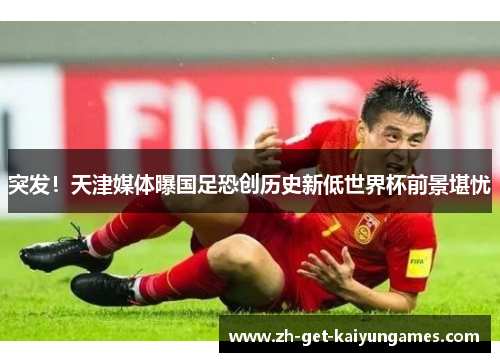 突发!天津媒体曝国足恐创历史新低世界杯前景堪忧 突发!天津媒体曝国足恐创历史新低世界杯前景堪忧